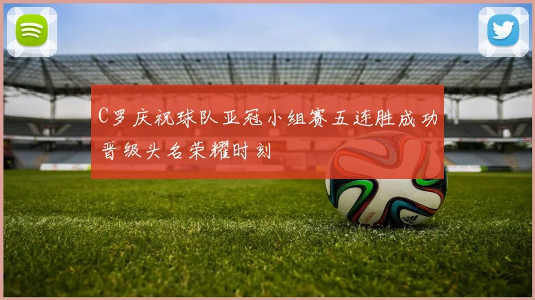 C罗庆祝球队亚冠小组赛五连胜成功晋级头名荣耀时刻