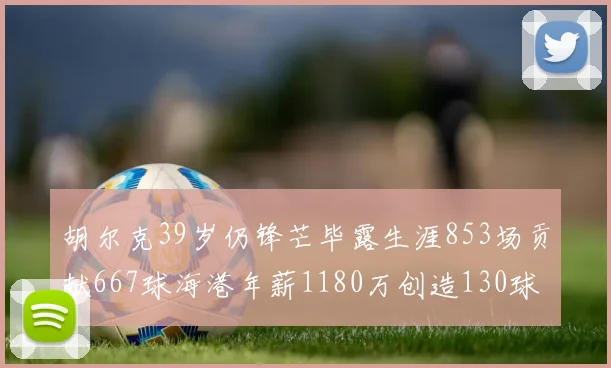 胡尔克39岁仍锋芒毕露生涯853场贡献667球海港年薪1180万创造130球佳绩