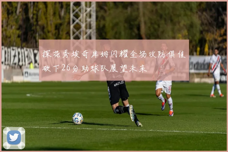 探花秀埃奇库姆闪耀全场攻防俱佳砍下26分助球队展望未来