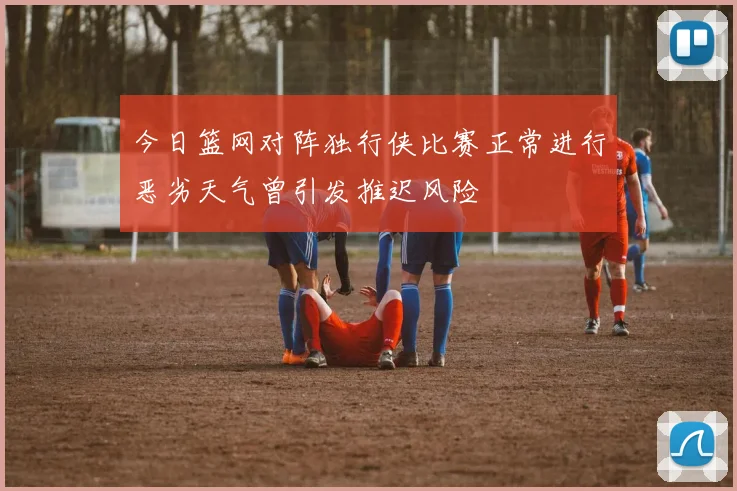 今日篮网对阵独行侠比赛正常进行恶劣天气曾引发推迟风险
