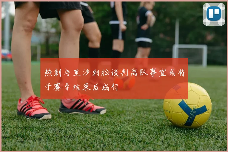 热刺与里沙利松谈判离队事宜或将于赛季结束后成行