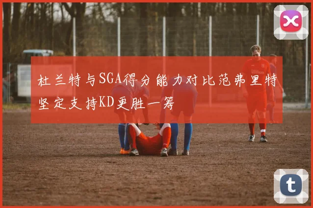 杜兰特与SGA得分能力对比范弗里特坚定支持KD更胜一筹