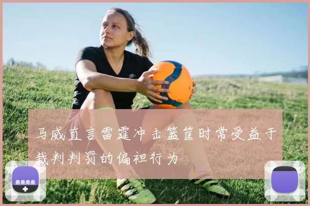 马威直言雷霆冲击篮筐时常受益于裁判判罚的偏袒行为