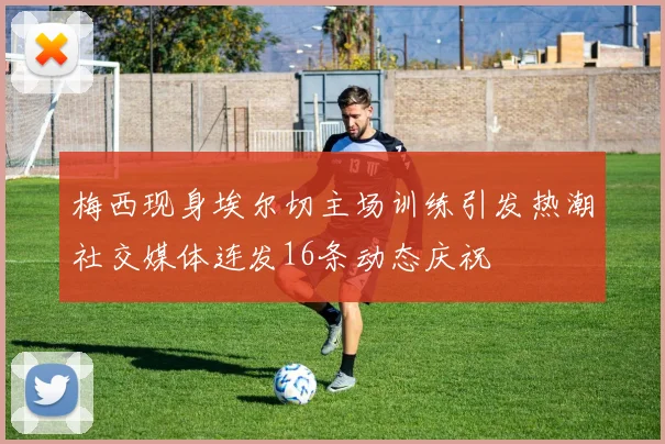 梅西现身埃尔切主场训练引发热潮社交媒体连发16条动态庆祝