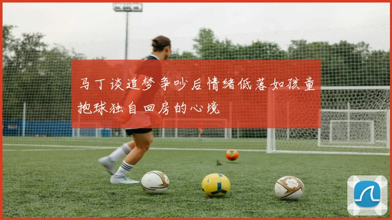 马丁谈追梦争吵后情绪低落如孩童抱球独自回房的心境