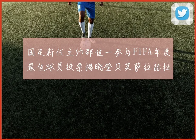 国足新任主帅邵佳一参与FIFA年度最佳球员投票揭晓登贝莱萨拉赫拉菲尼亚竞争激烈