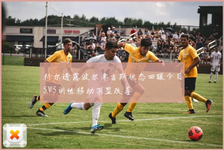 科尔透露波尔津吉斯状态回暖今日5V5训练移动明显改善