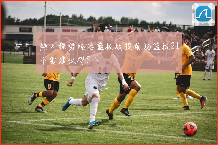 热火强势统治篮板战役前场篮板21个雷霆仅得5个