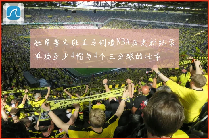 独角兽文班亚马创造NBA历史新纪录单场至少4帽与4个三分球的壮举