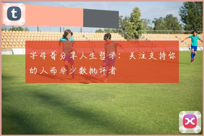 字母哥分享人生哲学：关注支持你的人而非少数批评者