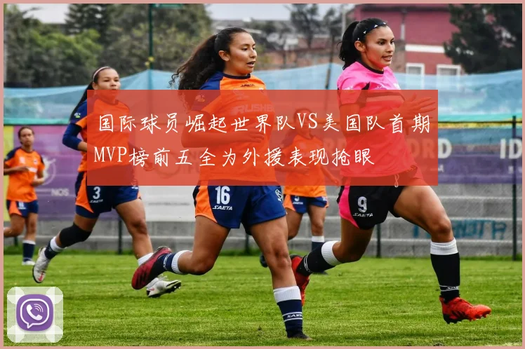 国际球员崛起世界队VS美国队首期MVP榜前五全为外援表现抢眼