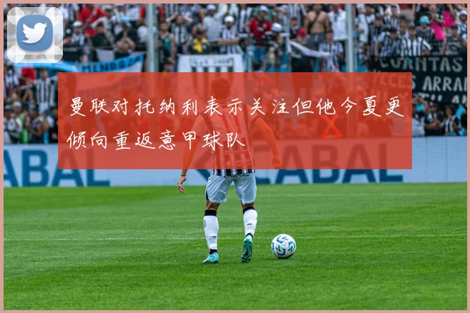 曼联对托纳利表示关注但他今夏更倾向重返意甲球队