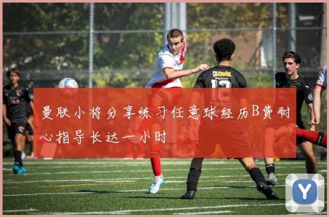 曼联小将分享练习任意球经历B费耐心指导长达一小时