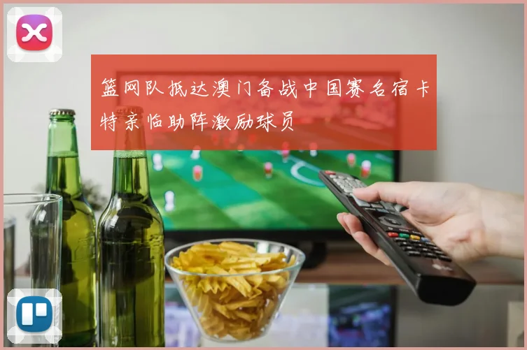 篮网队抵达澳门备战中国赛名宿卡特亲临助阵激励球员