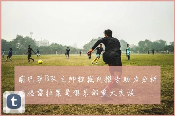 前巴萨B队主帅称裁判报告助力分析内格雷拉案是俱乐部重大失误