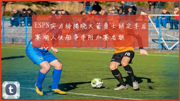 ESPN实力榜揭晓火箭勇士锁定季后赛湖人快船争夺附加赛名额