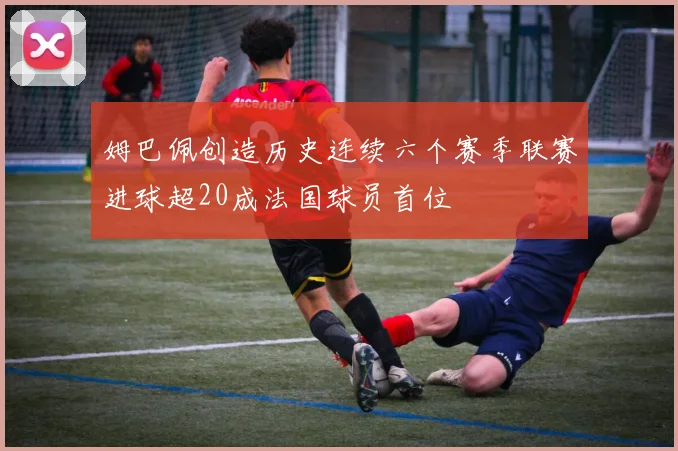 姆巴佩创造历史连续六个赛季联赛进球超20成法国球员首位