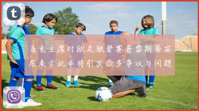 马竞主席对欧足联禁赛普雷斯蒂安尼表示此举将引发众多争议与问题