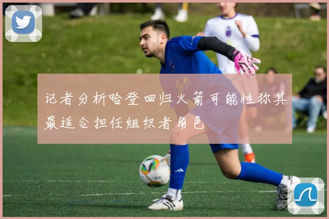 记者分析哈登回归火箭可能性称其最适合担任组织者角色