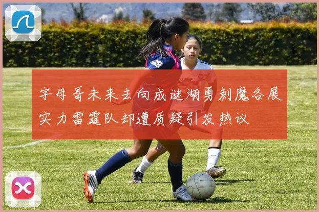 字母哥未来去向成谜湖勇刺魔各展实力雷霆队却遭质疑引发热议