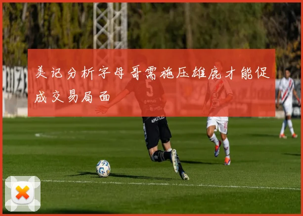 美记分析字母哥需施压雄鹿才能促成交易局面