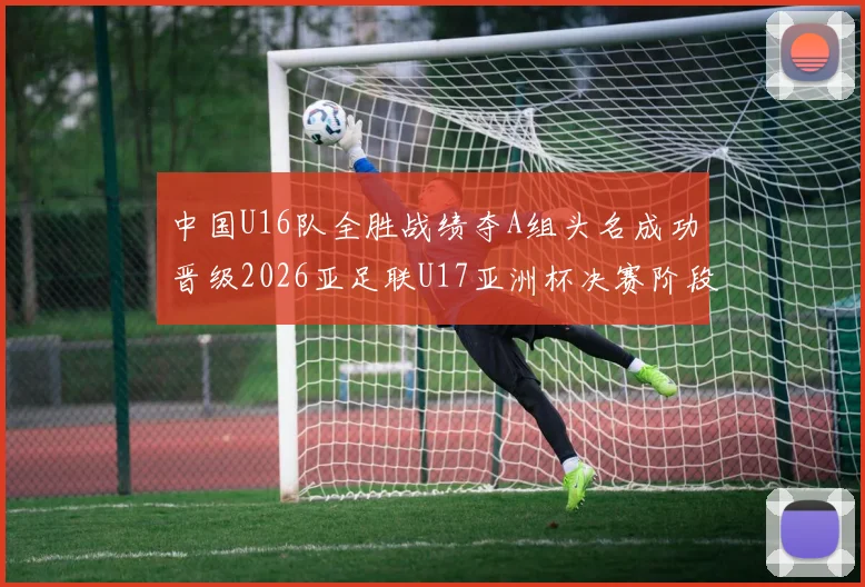 中国U16队全胜战绩夺A组头名成功晋级2026亚足联U17亚洲杯决赛阶段