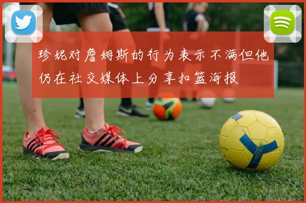 珍妮对詹姆斯的行为表示不满但他仍在社交媒体上分享扣篮海报