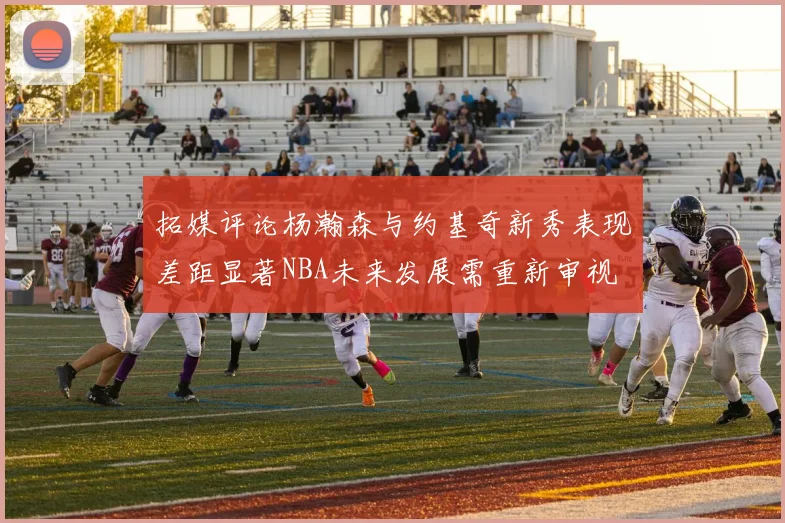 拓媒评论杨瀚森与约基奇新秀表现差距显著NBA未来发展需重新审视