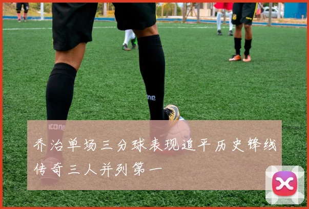 乔治单场三分球表现追平历史锋线传奇三人并列第一