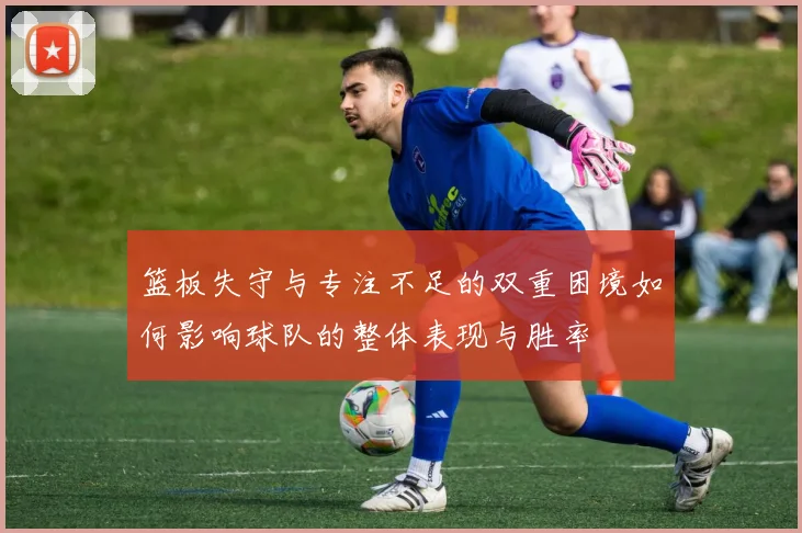 篮板失守与专注不足的双重困境如何影响球队的整体表现与胜率