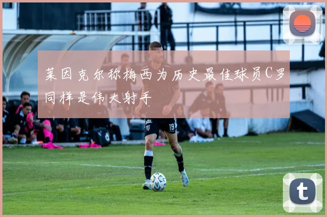 莱因克尔称梅西为历史最佳球员C罗同样是伟大射手