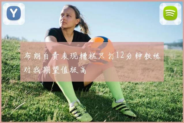 布朗自责表现糟糕只打12分钟教练对我期望值极高