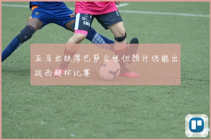 亚马尔缺席巴萨合练但预计仍能出战西超杯比赛