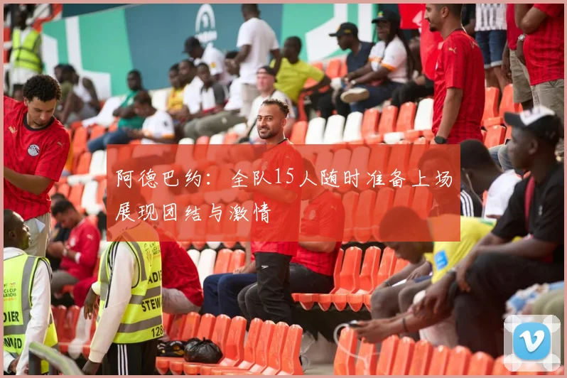 阿德巴约：全队15人随时准备上场展现团结与激情