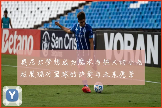 奥尼尔梦想成为魔术与热火的小老板展现对篮球的热爱与未来愿景