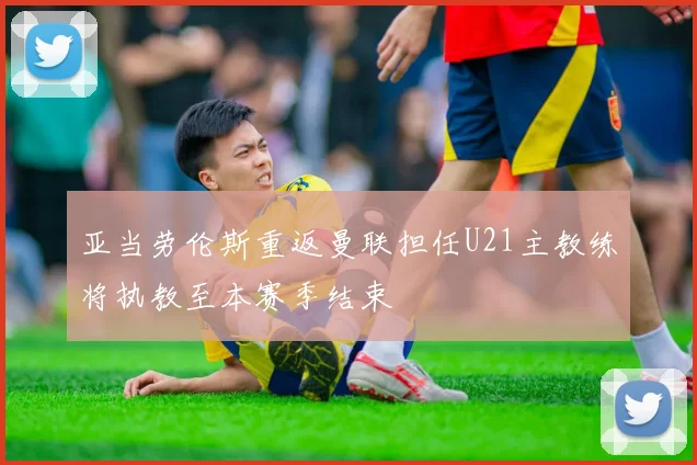 亚当劳伦斯重返曼联担任U21主教练将执教至本赛季结束